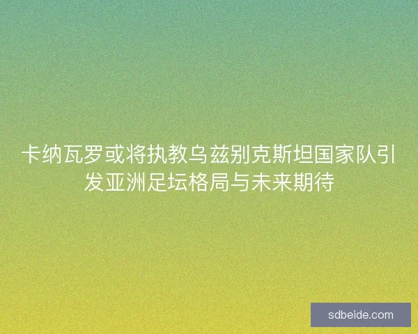 卡纳瓦罗或将执教乌兹别克斯坦国家队引发亚洲足坛格局与未来期待