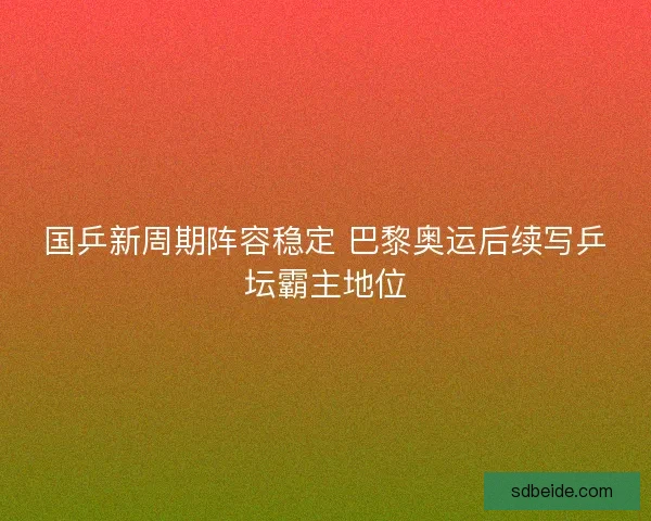 国乒新周期阵容稳定 巴黎奥运后续写乒坛霸主地位