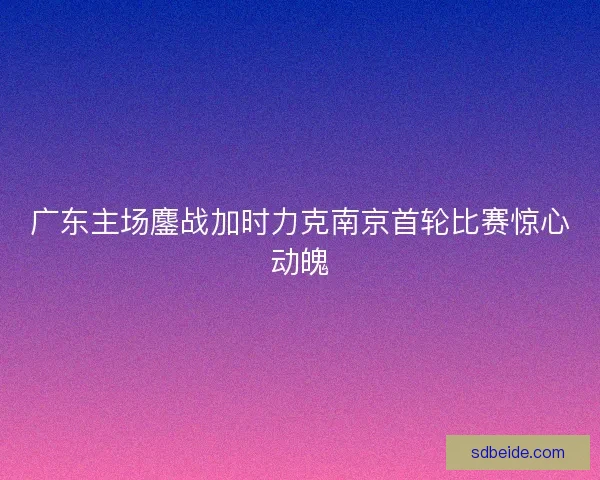 广东主场鏖战加时力克南京首轮比赛惊心动魄