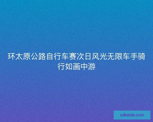 环太原公路自行车赛次日风光无限车手骑行如画中游