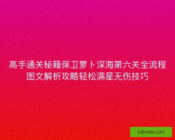 高手通关秘籍保卫萝卜深海第六关全流程图文解析攻略轻松满星无伤技巧