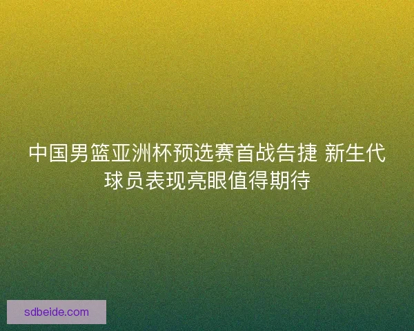 中国男篮亚洲杯预选赛首战告捷 新生代球员表现亮眼值得期待